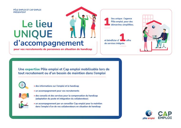 le lieu unique d'accompagnement pour vos recrutements de personne en situation de handicap : 1 lieu unique l'agence Pôle emploi pour des démarches simplifiées et bénéficier d'une offre de service intégrée. Une expertise Pôle et Cap emploi mobilisable lors de tout recrutement ou d’une besoin de maintien dans l’emploi : des informations sur l’emploi et le handicap, un accompagnement pour vos recrutements, des conseils et des services pour la compensation du handicap (adaptation du poste et intégration du collaborateur), un accompagnement par un conseiller Cap emploi pour le maintien dans l’emploi d’un de vos collaborateurs en situation de handicap